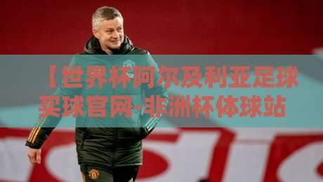【世界杯阿尔及利亚足球买球官网-非洲杯体球站】2026年观赛与资讯获取全攻略