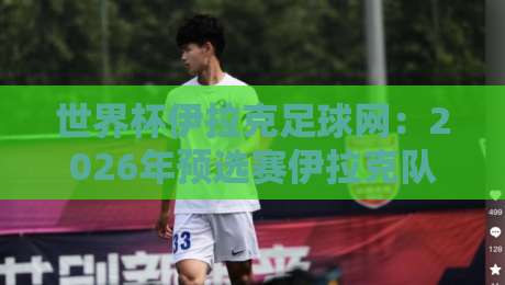 世界杯伊拉克足球网:2026年预选赛伊拉克队的逆袭密码与球迷生态揭秘