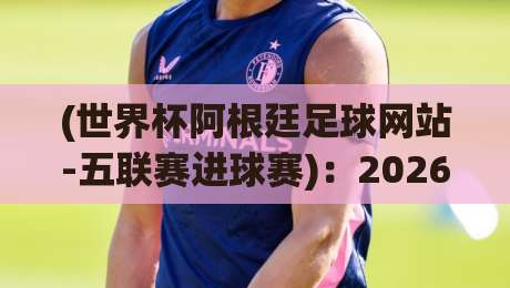 (世界杯阿根廷足球网站-五联赛进球赛):2026年五大联赛进球数据如何影响阿根廷队世界杯征程?