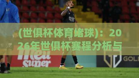 (世俱杯体育堵球):2026年世俱杯赛程分析与投注策略