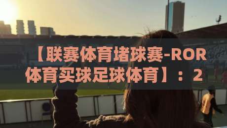 【联赛体育堵球赛-ROR体育买球足球体育】:2026年足球迷的终极观赛与投注指南