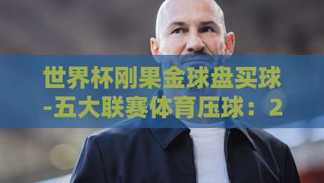 世界杯刚果金球盘买球-五大联赛体育压球：2026年球迷必看的五大联赛压球策略与刚果金球市场新动向