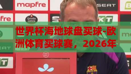 世界杯海地球盘买球-欧洲体育买球赛,2026年新趋势下如何理性选择?(世界杯海地球盘买球-欧洲体育买球赛)