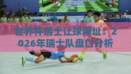 世界杯瑞士让球网址：2026年瑞士队盘口分析与可靠平台指南