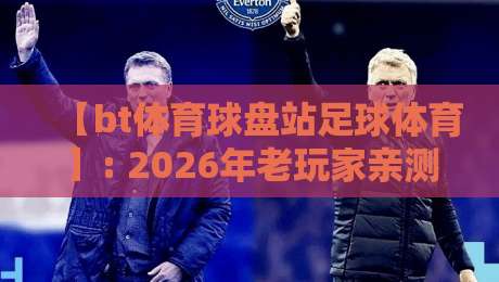 【bt体育球盘站足球体育】: 2026年老玩家亲测,这些小众玩法你试过没?