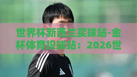 世界杯新西兰买球站-金杯体育投球站:2026世界杯投注新选择(世界杯新西兰买球站)全面指南