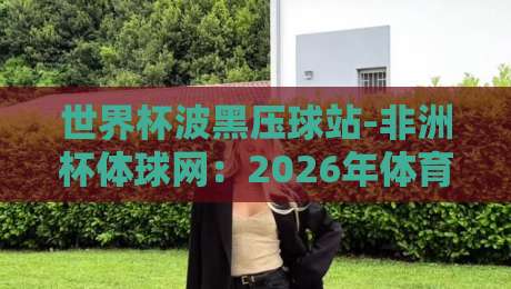 世界杯波黑压球站-非洲杯体球网:2026年体育迷的终极观赛指南