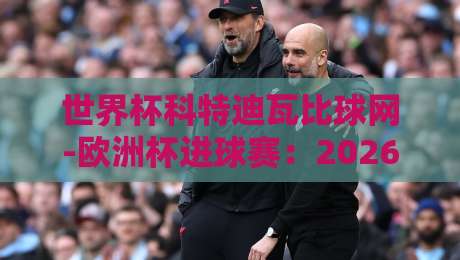 世界杯科特迪瓦比球网-欧洲杯进球赛:2026年非洲雄狮的欧洲征途全解析