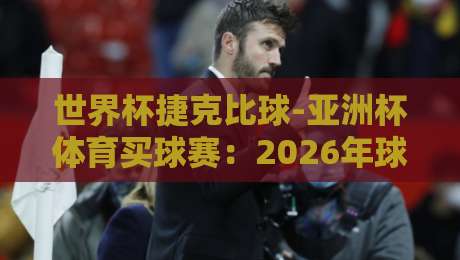 世界杯捷克比球-亚洲杯体育买球赛:2026年球迷必知的五大看点与避坑指南