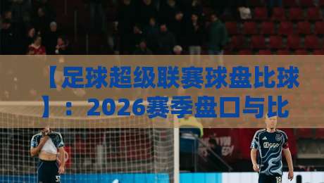 【足球超级联赛球盘比球】:2026赛季盘口与比分深度解析,看懂这些你也能当“老球迷”