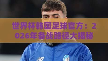 世界杯韩国足球官方:2026年备战路径大揭秘,真相令人意外!