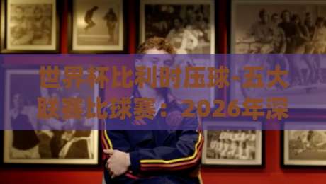 世界杯比利时压球-五大联赛比球赛：2026年深度拆解与趣味对比(世界杯比利时压球)