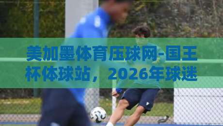 美加墨体育压球网-国王杯体球站，2026年球迷必看的观赛指南