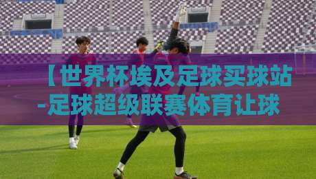 【世界杯埃及足球买球站-足球超级联赛体育让球站】：2026年球迷进阶指南