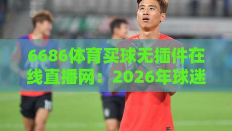 6686体育买球无插件在线直播网：2026年球迷必备的观赛神器（6686体育）体验升级