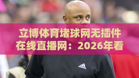 立博体育堵球网无插件在线直播网：2026年看球新体验，凭什么它能火？