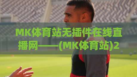 MK体育站无插件在线直播网——(MK体育站)2026年最佳观赛神器？