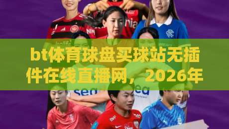 bt体育球盘买球站无插件在线直播网，2026年实测体验与避坑指南