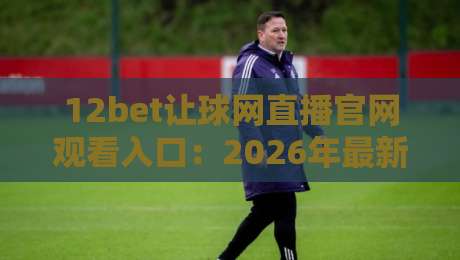 12bet让球网直播官网观看入口：2026年最新【12bet让球网】稳定通道全解析