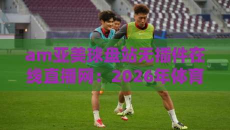 am亚美球盘站无插件在线直播网：2026年体育迷的终极观赛指南