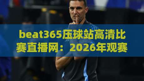 beat365压球站高清比赛直播网：2026年观赛新体验，球迷必看指南