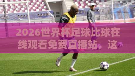 2026世界杯足球比球在线观看免费直播站，这些观赛渠道你试过没？