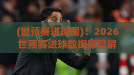 (世预赛进球网)!2026世预赛进球数据深度解析与观赛指南