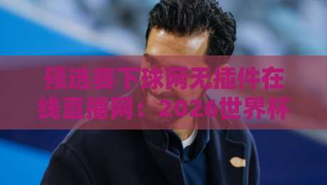 预选赛下球网无插件在线直播网：2026世界杯预选赛观赛新体验，高清流畅不卡顿！