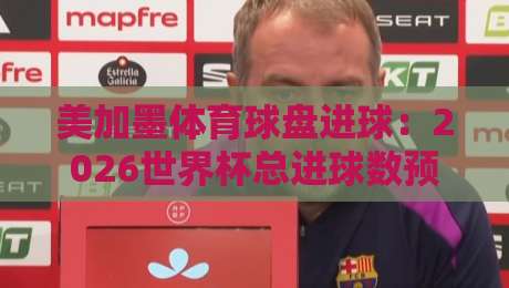 美加墨体育球盘进球:2026世界杯总进球数预测与投注策略(美加墨体育球盘进球详解)