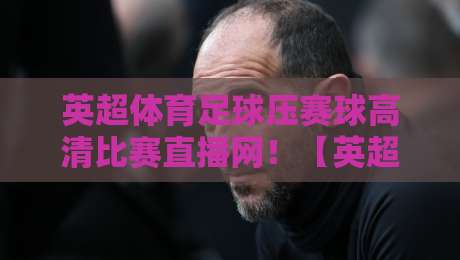 英超体育足球压赛球高清比赛直播网！【英超体育足球压赛球高清比赛直播网】2026年观赛新姿势，懂的自然懂