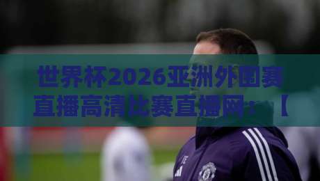 世界杯2026亚洲外围赛直播高清比赛直播网：【世界杯2026亚洲外围赛】高清观赛指南，再也不用担心卡顿了