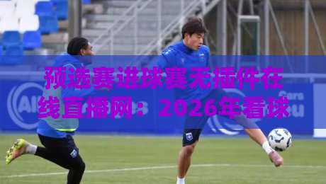 预选赛进球赛无插件在线直播网：2026年看球新姿势，告别卡顿与延迟