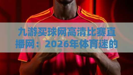 九游买球网高清比赛直播网：2026年体育迷的观赛新选择（高清直播体验评测）